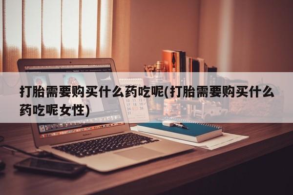 米非米索购买联系方式打胎需要购买什么药吃呢(打胎需要购买什么药吃呢女性)