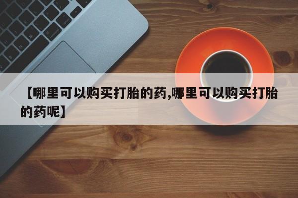米非米索购买联系方式【哪里可以购买打胎的药,哪里可以购买打胎的药呢】