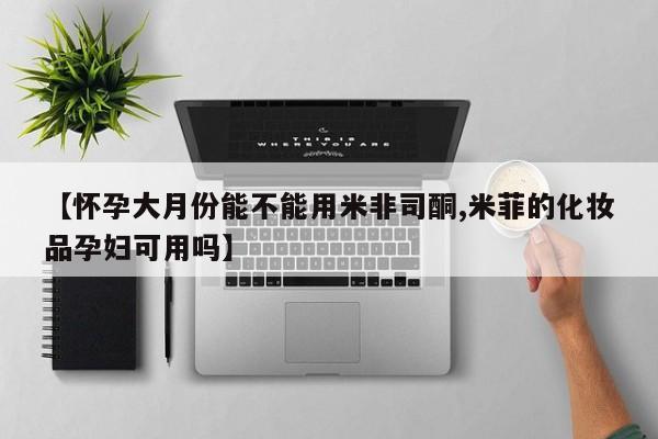 米非米索购买联系方式【怀孕大月份能不能用米非司酮,米菲的化妆品孕妇可用吗】