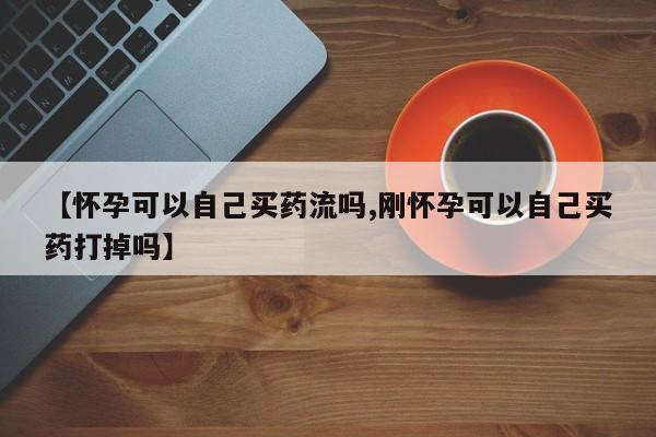 米非米索购买联系方式【怀孕可以自己买药流吗,刚怀孕可以自己买药打掉吗】