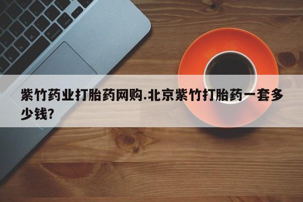米非米索购买联系方式紫竹药业打胎药网购.北京紫竹打胎药一套多少钱?